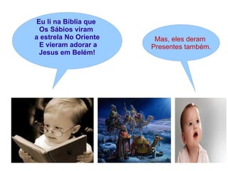 Eu li na Bíblia que
Os Sábios viram
a estrela No Oriente Mas, eles deram
E vieram adorar a Presentes também.
Jesus em Belém!