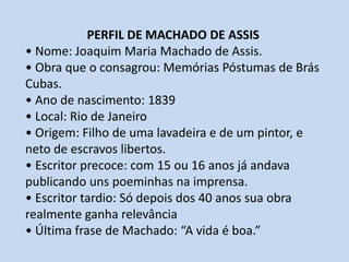 PERFIL DE MACHADO DE ASSIS• Nome: Joaquim Maria Machado de Assis.• Obra que o consagrou: Memórias Póstumas de Brás Cubas. • Ano de nascimento: 1839• Local: Rio de Janeiro• Origem: Filho de uma lavadeira e de um pintor, e neto de escravos libertos.• Escritor precoce: com 15 ou 16 anos já andava publicando uns poeminhas na imprensa.• Escritor tardio: Só depois dos 40 anos sua obra realmente ganha relevância• Última frase de Machado: “A vida é boa.”