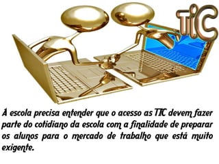 A escola precisa entender que o acesso as TIC devem fazer
parte do cotidiano da escola com a finalidade de preparar
os alunos para o mercado de trabalho que está muito
exigente.
 
