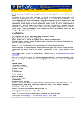 alimentares como agora. Segundo pesquisas, aproximadamente um terço das pacientes com anorexia desenvolvem
Bulimia.
Em sociedade de países desenvolvidos, a bulimia já é considerada um problema de saúde pública, porque muitas
mulheres, para manter o padrão ideal como a mídia impõe, ingerem uma quantidade absurda de alimentos e depois
vomitam para evitar o ganho de peso, tomam laxantes e diuréticos e fazem exercícios físicos até caírem extenuadas. Hoje
a anorexia está transformando em uma enfermidade global independente da raça, classe social, sexo e idade,
comprometendo inclusive menores de 12 anos. As estatísticas apontam que 90% de todos os casos acontecem em
mulheres, embora o número de casos nos homens, esteja em ascensão. Portanto professor é necessário questionar o
aluno quanto ao ideal de beleza que a sociedade e os meios de comunicação impõem, que geralmente está associado à
magreza absoluta. É preciso olhar para esses apelos com espírito critico e bom senso para não se deixar levar pela
mensagem enganosa que a mídia determina.

SITUAÇÃO DITÁTICA:

Fixar uma folha de papel pardo na parede da sala de aula com a seguinte pergunta:
O que você entende e conhece por “Anorexia e Bulimia”?
Distribuir folhas de papel A4, dividi-las em duas partes para que os alunos escrevam o conceito.
Solicitar que os alunos façam uma pesquisa bibliográfica nos sites indicados nas referências bibliográficas citadas nesse
plano para identificar estes conceitos.
Organize um grande círculo e socialize as informações dos alunos. Ampliar o debate sobre a temática.
Dividir os participantes em grupos de 4 pessoas, entregar um conjunto de figuras, papel pardo, cola. Pedir ao grupo que
monte um painel sobre pessoas “bonitas” e “feias”, “magras” e “gordas” levando em conta a influência da mídia em nossas
vidas.
Música: Pais e Filhos – Como se não houvesse amanhã – Legião Urbana no site http://letras.terra.com.br/legiao-
urbana/22488/
Ouvir a música com os alunos e solicitar que individualmente elabore um texto: qual o meu papel na felicidade do meu lar!
Fazer uma reflexão sobre a importância de manter uma relação harmoniosa dentro do lar e confiar nas orientações dos
pais.

Trecho da música:
É preciso amar as pessoas
Como se não houvesse amanhã
Por que se você parar
Pra pensar
Na verdade não há...

Sou uma gota d'água
Sou um grão de areia
Você me diz que seus pais
Não lhe entendem
Mas você não entende seus pais...
(Esse trecho da música é um dos mais conhecidos e discutidos. Que relacionamento você faz com esse texto e a vida
real, especialmente na relação familiar? Qual o melhor momento para amarmos nossos familiares e procurarmos
estabelecer uma relação harmoniosa?)
Apresentação da temática em apresentação de slides no Power Point.
Apresentação do vídeo sobre anorexia e bulimia do You Tube.
Trabalho em grupo para responder os questionamentos referentes ao vídeo seguido de debate.
Apresentação do site sobre nutrição que fala sobre pirâmide alimentar e cálculo do IMC.
 