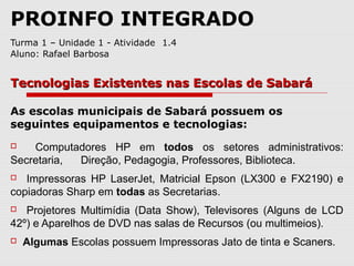 PROINFO INTEGRADO
Turma 1 – Unidade 1 - Atividade 1.4
Aluno: Rafael Barbosa
As escolas municipais de Sabará possuem os
seguintes equipamentos e tecnologias:
 Computadores HP em todos os setores administrativos:
Secretaria, Direção, Pedagogia, Professores, Biblioteca.
 Impressoras HP LaserJet, Matricial Epson (LX300 e FX2190) e
copiadoras Sharp em todas as Secretarias.
 Projetores Multimídia (Data Show), Televisores (Alguns de LCD
42º) e Aparelhos de DVD nas salas de Recursos (ou multimeios).
 Algumas Escolas possuem Impressoras Jato de tinta e Scaners.
Tecnologias Existentes nas Escolas de SabaráTecnologias Existentes nas Escolas de Sabará
 