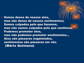 Somos donos de nossos atos, mas não donos de nossos sentimentos; Somos culpados pelo que fazemos, mas não somos culpados pelo que sentimos;  Podemos prometer atos,  mas não podemos prometer sentimentos... Atos são pássaros engaiolados,  sentimentos são pássaros em vôo.  (Mário Quintana) 