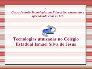 
Curso Proinfo Tecnologias na Educação: ensinando e
aprendendo com as TIC
Tecnologias utilizadas no Colégio
Estadual Ismael Silva de Jesus
 