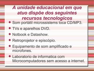 A unidade educacional em que
atuo dispõe dos seguintes
recursos tecnologicos
 Som portátil microssistems toca CD/MP3.
 TVs e aparelhos DVD.
 Notbook e Datashow.
 Retroprojetor e episcópio.
 Equipamento de som amplificado e
microfones.
 Laboratorio de informatica com
Microcomputadores sem acesso a internet.
 