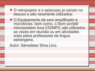  O retropojetor e o episcopio ja cairam no
desuso e são raramente utilizados.
 O Equipamento de som amplificado e
microfones, bem como, o Som portátil
microssistem toca CD/MP3, são utilizados
as vezes em reunião ou em atividades
orais pelos professores de lingua
estrangeira.
Autor: Sémebber Silva Lino.
 