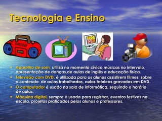 Tecnologia e Ensino Aparelho de som,   utiliza no momento cívico,músicas no intervalo, apresentação de danças,de aulas de inglês e educação física. Televisão com DVD , é utilizada para os alunos assistirem filmes  sobre o conteúdo  de aulas trabalhadas, aulas teóricas gravadas em DVD. O computador   é usado na sala de informática, seguindo o horário de aulas. Máquina digital,   sempre é usada para registrar, eventos festivos na escola, projetos praticados pelos alunos e professores. 
