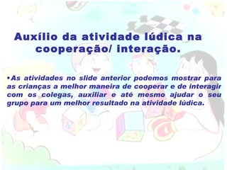 Auxílio da atividade lúdica na cooperação/ interação. As atividades no slide anterior podemos mostrar para as crianças a melhor maneira de cooperar e de interagir com os colegas, auxiliar e até mesmo ajudar o seu grupo para um melhor resultado na atividade lúdica. 
