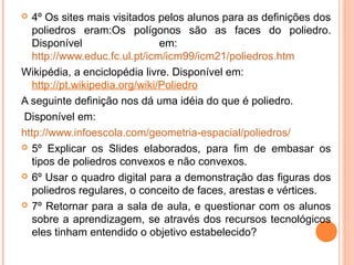   4º Os sites mais visitados pelos alunos para as definições dos
   poliedros eram:Os polígonos são as faces do poliedro.
   Disponível                   em:
   http://www.educ.fc.ul.pt/icm/icm99/icm21/poliedros.htm
Wikipédia, a enciclopédia livre. Disponível em:
   http://pt.wikipedia.org/wiki/Poliedro
A seguinte definição nos dá uma idéia do que é poliedro.
Disponível em:
http://www.infoescola.com/geometria-espacial/poliedros/
 5º Explicar os Slides elaborados, para fim de embasar os
   tipos de poliedros convexos e não convexos.
 6º Usar o quadro digital para a demonstração das figuras dos
   poliedros regulares, o conceito de faces, arestas e vértices.
 7º Retornar para a sala de aula, e questionar com os alunos
   sobre a aprendizagem, se através dos recursos tecnológicos
   eles tinham entendido o objetivo estabelecido?
 
