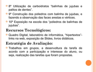    8º Utilização de carboidratos “balinhas de jujubas e
    palitos de dentes”.
   9º Construção dos poliedros com balinha de jujubas, e
    fazendo a observação das faces arestas e vértices.
   10º Exposição na escola dos “poliedros de balinhas de
    jujubas”.
Recursos Tecnológicos:
   Quadro Digital, laboratório de informática, “hipertextos”-
    links na web, exposição de Slides, livros didáticos.
Estratégia de Avaliação:
   Trabalhos em grupos, a desenvoltura da tarefa de
    acordo com a participação e interesse do aluno, ou
    seja, realização das tarefas que foram propostas.
 