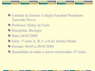 Unidade de Ensino: Colégio Estadual Presidente Tancredo Neves Professor: Sirley de Faria Disciplina: Biologia Data: 04/05/2009 Série: 1ª série A, B, C e D do Ensino Médio Período: 04/05 a 29/05/2009 Quantidade de aulas a serem ministradas: 07 aulas 