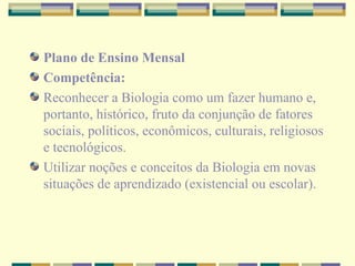 Plano de Ensino Mensal Competência: Reconhecer a Biologia como um fazer humano e, portanto, histórico, fruto da conjunção de fatores sociais, políticos, econômicos, culturais, religiosos e tecnológicos. Utilizar noções e conceitos da Biologia em novas situações de aprendizado (existencial ou escolar). 