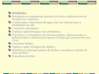 Habilidades: Reconhecer os componentes químicos da célula e diferencia-los em inorgânicos e orgânicos. Compreender a importância da água e dos sais minerais para a manutenção da vida. Conceituar carboidratos. Explicar o papel biológico dos carboidratos. Classificar os carboidratos em monossacarídeos, oligossacarídeos e polissacarídeos e diferencia-los quanto à função que exercem nos seres vivos. Conceituar lipídios. Explicar o papel biológico dos lipídios. Identificar os principais grupos de lipídios e reconhecer a função de cada um deles. Conceituar proteínas  