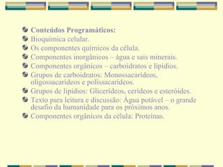 Conteúdos Programáticos: Bioquímica celular. Os componentes químicos da célula. Componentes inorgânicos – água e sais minerais. Componentes orgânicos – carboidratos e lipídios. Grupos de carboidratos: Monossacarídeos, oligossacarídeos e polissacarídeos. Grupos de lipídios: Glicerídeos, cerídeos e esteróides. Texto para leitura e discussão: Água potável – o grande desafio da humanidade para os próximos anos. Componentes orgânicos da célula: Proteínas. 
