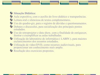 Situação Didática: Aula expositiva, com o auxílio do livro didático e transparências.  Leitura oral e silenciosa de textos complementares. Uso do quadro-giz, para o registro de dúvidas e questionamentos. Debates e discussões, para socialização dos principais pontos estudados. Uso do retroprojetor e data show, com a finalidade de enriquecer, ilustrar e exemplificar as aulas trabalhadas. Utilização do laboratório de informática ( LABIN ), para maiores esclarecimentos dos assuntos estudados. Utilização de vídeo/DVD, como recursos audiovisuais, para proporcionar um conhecimento mais amplo. Resolução dos exercícios propostos. 