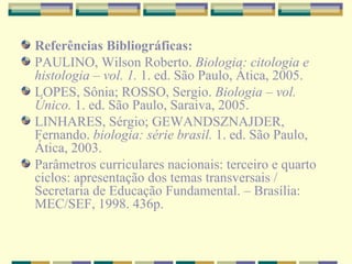 Referências Bibliográficas: PAULINO, Wilson Roberto.  Biologia: citologia e histologia – vol. 1.  1. ed. São Paulo, Ática, 2005. LOPES, Sônia; ROSSO, Sergio.  Biologia – vol. Único.  1. ed. São Paulo, Saraiva, 2005. LINHARES, Sérgio; GEWANDSZNAJDER, Fernando.  biologia: série brasil.  1. ed. São Paulo, Ática, 2003. Parâmetros curriculares nacionais: terceiro e quarto ciclos: apresentação dos temas transversais / Secretaria de Educação Fundamental. – Brasília: MEC/SEF, 1998.  436p. 