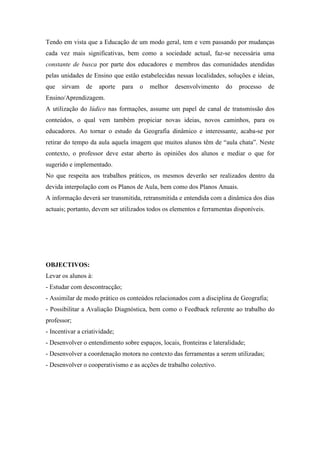 Tendo em vista que a Educação de um modo geral, tem e vem passando por mudanças
cada vez mais significativas, bem como a sociedade actual, faz-se necessária uma
constante de busca por parte dos educadores e membros das comunidades atendidas
pelas unidades de Ensino que estão estabelecidas nessas localidades, soluções e ideias,
que   sirvam    de   aporte    para   o   melhor   desenvolvimento    do   processo     de
Ensino/Aprendizagem.
A utilização do lúdico nas formações, assume um papel de canal de transmissão dos
conteúdos, o qual vem também propiciar novas ideias, novos caminhos, para os
educadores. Ao tornar o estudo da Geografia dinâmico e interessante, acaba-se por
retirar do tempo da aula aquela imagem que muitos alunos têm de “aula chata”. Neste
contexto, o professor deve estar aberto às opiniões dos alunos e mediar o que for
sugerido e implementado.
No que respeita aos trabalhos práticos, os mesmos deverão ser realizados dentro da
devida interpolação com os Planos de Aula, bem como dos Planos Anuais.
A informação deverá ser transmitida, retransmitida e entendida com a dinâmica dos dias
actuais; portanto, devem ser utilizados todos os elementos e ferramentas disponíveis.




OBJECTIVOS:
Levar os alunos à:
- Estudar com descontracção;
- Assimilar de modo prático os conteúdos relacionados com a disciplina de Geografia;
- Possibilitar a Avaliação Diagnóstica, bem como o Feedback referente ao trabalho do
professor;
- Incentivar a criatividade;
- Desenvolver o entendimento sobre espaços, locais, fronteiras e lateralidade;
- Desenvolver a coordenação motora no contexto das ferramentas a serem utilizadas;
- Desenvolver o cooperativismo e as acções de trabalho colectivo.
 