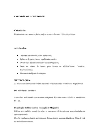 CALENDÁRIO E ACTIVIDADES:




Calendário:
O calendário para a execução do projeto ocorrerá durante 5 (cinco) períodos.




Actividades:


   •       Recortes de cartolina, fotos de revistas;
   • Colagem de papel, isopor e palitos de picolés;
   • Observação de um filme sobre outras Maquetes;
   • Corte de blocos de isopor para formar os sólidos(Mesas, Carteiras,
       Escrivaninhas);
   • Pinturas dos objetos da maquete.


METODOLOGIA:
As atividades serão desenvolvidas de forma colectiva com a colaboração do professor.


Dos recortes da cartolina:


A cartolina será cortada com tesoura sem ponta. Seu corte deverá obedecer ao desenho
Nº - 01.


Da exibição do filme sobre a confecção de Maquetes:
O filme será exibido na sala de aula e o mesmo será feito antes de serem iniciados os
demais trabalhos.
Obs. Se os alunos, durante a montagem, demonstrarem algumas dúvidas; o filme deverá
ser assistido novamente.
 