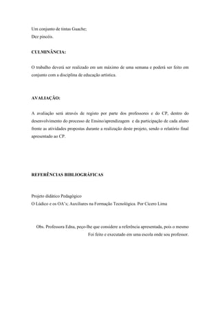 Um conjunto de tintas Guache;
Dez pincéis.


CULMINÂNCIA:


O trabalho deverá ser realizado em um máximo de uma semana e poderá ser feito em
conjunto com a disciplina de educação artística.




AVALIAÇÃO:


A avaliação será através de registo por parte dos professores e do CP, dentro do
desenvolvimento do processo de Ensino/aprendizagem e da participação de cada aluno
frente as atividades propostas durante a realização deste projeto, sendo o relatório final
apresentado ao CP.




REFERÊNCIAS BIBLIOGRÁFICAS



Projeto didático Pedagógico
O Lúdico e os OA’s; Auxiliares na Formação Tecnológica. Por Cícero Lima




  Obs. Professora Edna, peço-lhe que considere a referência apresentada, pois o mesmo
                                Foi feito e executado em uma escola onde sou professor.
 