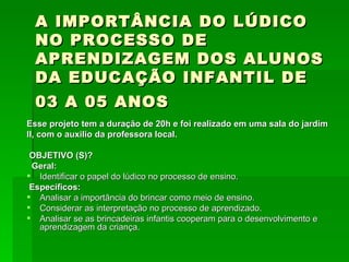 A IMPORTÂNCIA DO LÚDICO NO PROCESSO DE APRENDIZAGEM DOS ALUNOS DA EDUCAÇÃO INFANTIL DE 03 A 05 ANOS   Esse projeto tem a duração de 20h e foi realizado em uma sala do jardim  II, com o auxilio da professora local. OBJETIVO (S)? Geral: Identificar o papel do lúdico no processo de ensino. Específicos: Analisar a importância do brincar como meio de ensino. Considerar as interpretação no processo de aprendizado. Analisar se as brincadeiras infantis cooperam para o desenvolvimento e aprendizagem da criança. 