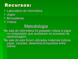 Recursos: Laboratório de informática Jogos  Brincadeiras Vídeos Metodologia   Na sala de informática foi passado vídeos e jogos no computador que auxiliaram no processo de aprendizagem. Na sala de aula foram utilizados materiais lúdicos jogos, canções, desenhos,brinquedos entre outros. 