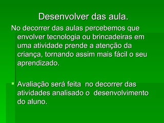 Desenvolver das aula. No decorrer das aulas percebemos que envolver tecnologia ou brincadeiras em uma atividade prende a atenção da criança, tornando assim mais fácil o seu aprendizado. Avaliação será feita  no decorrer das atividades analisado o  desenvolvimento do aluno. 
