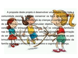 A proposta deste projeto é desenvolver um trabalho com toda a
comunidade escolar, a fim de conservar os tipos de brinquedos e
brincadeiras antigas, possibilitando às crianças o conhecimento
de que brincar não é apenas manusear objetos, e sim participar da
construção do brinquedo, interagindo com os colegas e familiares
nas brincadeiras e desenvolvendo valores importantes na formação
do ser humano. Resgatando brinquedos e brincadeiras que os pais
brincavam e ensinavam à seus filhos, trazendo a oportunidade da
família estar mais envolvida com o afetivo e cognitivo da criança.
 