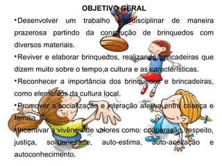 OBJETIVO GERAL

 Desenvolver    um    trabalho   interdisciplinar   de   maneira
prazerosa partindo da construção de brinquedos com
diversos materiais.

 Reviver e elaborar brinquedos, realizando brincadeiras que
dizem muito sobre o tempo,a cultura e as características.

 Reconhecer a importância dos brinquedos e brincadeiras,
como elementos da cultura local.

 Promover a socialização e interação afetiva entre criança e
família.

 Incentivar a vivência de valores como: cooperação, respeito,
justiça,   solidariedade,   auto-estima,    auto-aceitação    e
autoconhecimento.
 