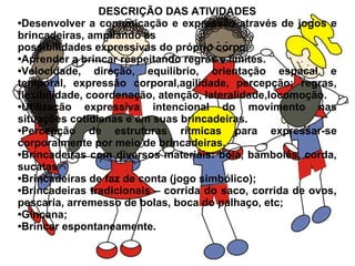 DESCRIÇÃO DAS ATIVIDADES
•Desenvolver a comunicação e expressão através de jogos e
brincadeiras, ampliando as
possibilidades expressivas do próprio corpo.
•Aprender a brincar respeitando regras e limites.
•Velocidade, direção, equilíbrio, orientação espacal e
temporal, expressão corporal,agilidade, percepção; regras,
flexibilidade, coordenação, atenção, lateralidade,locomoção.
•Utilização expressiva intencional do movimento nas
situações cotidianas e em suas brincadeiras.
•Percepção de estruturas rítmicas para expressar-se
corporalmente por meio de brincadeiras.
•Brincadeiras com diversos materiais: bola, bambolês, corda,
sucatas
•Brincadeiras de faz de conta (jogo simbólico);
•Brincadeiras tradicionais – corrida do saco, corrida de ovos,
pescaria, arremesso de bolas, boca do palhaço, etc;
•Gincana;
•Brincar espontaneamente.
 