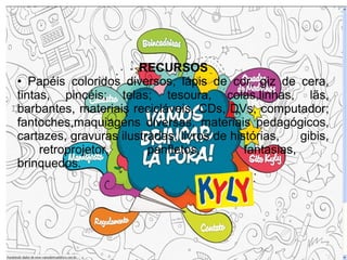 RECURSOS
• Papéis coloridos diversos, lápis de cor, giz de cera,
tintas, pincéis; telas; tesoura, colas,linhas, lãs,
barbantes, materiais recicláveis, CDs, DVs, computador;
fantoches,maquiagens diversas, materiais pedagógicos,
cartazes, gravuras ilustradas; livros de histórias,    gibis,
     retroprojetor,      panfletos,         fantasias,
brinquedos.
 