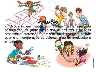 AVALIAÇÃO
• Ocorrerá em todos os momentos através da
observação, da participação dos alunos nas atividades
propostas, interesse e também mudanças de atitude
quanto a incorporação de valores, grau de motivação e
entusiasmo.
 
