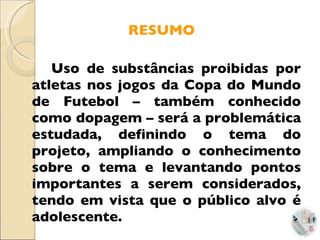 RESUMO Uso de substâncias proibidas por atletas nos jogos da Copa do Mundo de Futebol – também conhecido como dopagem – será a problemática estudada, definindo o tema do projeto, ampliando o conhecimento sobre o tema e levantando pontos importantes a serem considerados, tendo em vista que o público alvo é adolescente. 