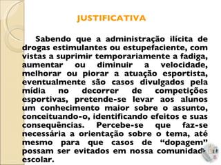 JUSTIFICATIVA Sabendo que a administração ilícita de drogas estimulantes ou estupefaciente, com vistas a suprimir temporariamente a fadiga, aumentar ou diminuir a velocidade, melhorar ou piorar a atuação esportista, eventualmente são casos divulgados pela mídia no decorrer de competições esportivas, pretende-se levar aos alunos um conhecimento maior sobre o assunto, conceituando-o, identificando efeitos e suas consequências. Percebe-se que faz-se necessária a orientação sobre o tema, até mesmo para que casos de “dopagem” possam ser evitados em nossa comunidade escolar. 