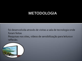 foi desenvolvida através de visitas a sala de tecnologia onde foram feitas Pesquisas nos sites, vídeos de sensibilização para leitura e reflexão.  