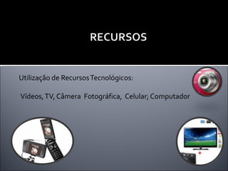 Utilização de Recursos Tecnológicos:  Vídeos, TV, Câmera  Fotográfica,  Celular; Computador 