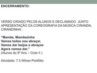 ENCERRAMENTO: 
VERSO CRIADO PELOS ALUNOS E DECLAMADO JUNTO 
APRESENTAÇÃO DA COREOGRAFIA DA MÚSICA CIRANDA, 
CIRANDINHA : 
“Mamãe, Mamãezinha 
Vamos todos nos abraçar, 
Vamos dar beijos e abraços 
Agora vamos dar.” 
(Alunos do 5º Ano – Ciclo II ) 
Atividade: 7.3 Wliner-Portfólio 
 