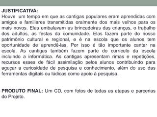 JUSTIFICATIVA: 
Houve um tempo em que as cantigas populares eram aprendidas com 
amigos e familiares transmitidas oralmente dos mais velhos para os 
mais novos. Elas embalavam as brincadeiras das crianças, o trabalho 
dos adultos, as festas da comunidade. Elas fazem parte do nosso 
patrimônio cultural e regional, e é na escola que os alunos tem 
oportunidade de aprendê-las. Por isso é tão importante cantar na 
escola. As cantigas também fazem parte do currículo da escola 
incluindo a informática. As cantigas apresentam rimas e repetições, 
recursos esses de fácil assimilação pelos alunos contribuindo para 
aguçar a curiosidade de pesquisa e conhecimento, além do uso das 
ferramentas digitais ou lúdicas como apoio à pesquisa. 
PRODUTO FINAL: Um CD, com fotos de todas as etapas e parcerias 
do Projeto. 
 