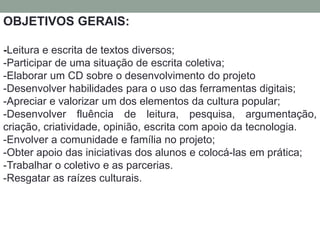 OBJETIVOS GERAIS: 
-Leitura e escrita de textos diversos; 
-Participar de uma situação de escrita coletiva; 
-Elaborar um CD sobre o desenvolvimento do projeto 
-Desenvolver habilidades para o uso das ferramentas digitais; 
-Apreciar e valorizar um dos elementos da cultura popular; 
-Desenvolver fluência de leitura, pesquisa, argumentação, 
criação, criatividade, opinião, escrita com apoio da tecnologia. 
-Envolver a comunidade e família no projeto; 
-Obter apoio das iniciativas dos alunos e colocá-las em prática; 
-Trabalhar o coletivo e as parcerias. 
-Resgatar as raízes culturais. 
 