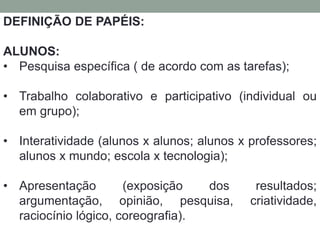 DEFINIÇÃO DE PAPÉIS: 
ALUNOS: 
• Pesquisa específica ( de acordo com as tarefas); 
• Trabalho colaborativo e participativo (individual ou 
em grupo); 
• Interatividade (alunos x alunos; alunos x professores; 
alunos x mundo; escola x tecnologia); 
• Apresentação (exposição dos resultados; 
argumentação, opinião, pesquisa, criatividade, 
raciocínio lógico, coreografia). 
 
