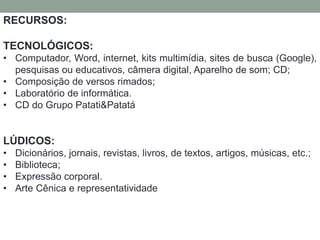 RECURSOS: 
TECNOLÓGICOS: 
• Computador, Word, internet, kits multimídia, sites de busca (Google), 
pesquisas ou educativos, câmera digital, Aparelho de som; CD; 
• Composição de versos rimados; 
• Laboratório de informática. 
• CD do Grupo Patati&Patatá 
LÚDICOS: 
• Dicionários, jornais, revistas, livros, de textos, artigos, músicas, etc.; 
• Biblioteca; 
• Expressão corporal. 
• Arte Cênica e representatividade 
 