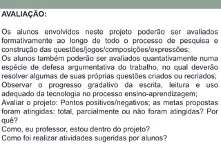 AVALIAÇÃO: 
Os alunos envolvidos neste projeto poderão ser avaliados 
formativamente ao longo de todo o processo de pesquisa e 
construção das questões/jogos/composições/expressões; 
Os alunos também poderão ser avaliados quantativamente numa 
espécie de defesa argumentativa do trabalho, no qual deverão 
resolver algumas de suas próprias questões criados ou recriados; 
Observar o progresso gradativo da escrita, leitura e uso 
adequado da tecnologia no processo ensino-aprendizagem; 
Avaliar o projeto: Pontos positivos/negativos; as metas propostas 
foram atingidas: total, parcialmente ou não foram atingidas? Por 
quê? 
Como, eu professor, estou dentro do projeto? 
Como foi realizar atividades sugeridas por alunos? 
 