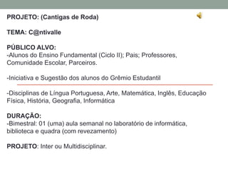 PROJETO: (Cantigas de Roda) 
TEMA: C@ntivalle 
PÚBLICO ALVO: 
-Alunos do Ensino Fundamental (Ciclo II); Pais; Professores, 
Comunidade Escolar, Parceiros. 
-Iniciativa e Sugestão dos alunos do Grêmio Estudantil 
-Disciplinas de Língua Portuguesa, Arte, Matemática, Inglês, Educação 
Física, História, Geografia, Informática 
DURAÇÃO: 
-Bimestral: 01 (uma) aula semanal no laboratório de informática, 
biblioteca e quadra (com revezamento) 
PROJETO: Inter ou Multidisciplinar. 
 