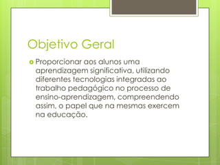 Objetivo Geral
 Proporcionar aos alunos uma
 aprendizagem significativa, utilizando
 diferentes tecnologias integradas ao
 trabalho pedagógico no processo de
 ensino-aprendizagem, compreendendo
 assim, o papel que na mesmas exercem
 na educação.
 