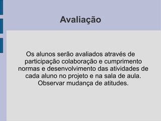 Avaliação Os alunos serão avaliados através de participação colaboração e cumprimento normas e desenvolvimento das atividades de cada aluno no projeto e na sala de aula. Observar mudança de atitudes. 