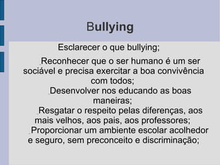 B ullying Esclarecer o que bullying;            _ Reconhecer que o ser humano é um ser sociável e precisa exercitar a boa convivência com todos;            _ Desenvolver nos educando as boas maneiras;            _ Resgatar o respeito pelas diferenças, aos mais velhos, aos pais, aos professores;           _  Proporcionar um ambiente escolar acolhedor e seguro, sem preconceito e discriminação; 