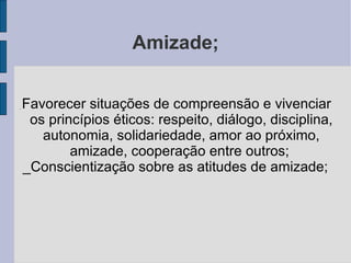 Amizade; _  Favorecer situações de compreensão e vivenciar os princípios éticos: respeito, diálogo, disciplina, autonomia, solidariedade, amor ao próximo, amizade, cooperação entre outros;   _Conscientização sobre as atitudes de amizade; 