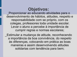 Objetivos: _Proporcionar ao educando atividades para o desenvolvimento de hábitos, atitudes, respeito e responsabilidade com se próprio, com os colegas, professores toda unidade escolar. Levar o aluno a percebe à importância de cumprir regras e normas escolares; _Estimular a mudança de atitude, reconhecendo a importância da boa convivência, do respeito às diferenças, colocando em prática as boas maneiras e assim desenvolvendo atitudes solidarias com tendência para bem; 