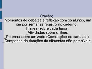 Oração;  _Momentos de debates e reflexão com os alunos, um dia por semanas registro no caderno; _Filmes (sobre cada tema); _Atividades sobre o filme; _Poemas sobre amizade (Confecções de cartazes); _Campanha de doações de alimentos não perecíveis; 
