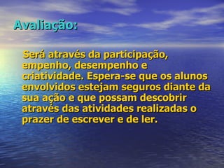 Avaliação: Será através da participação, empenho, desempenho e criatividade. Espera-se que os alunos envolvidos estejam seguros diante da sua ação e que possam descobrir através das atividades realizadas o prazer de escrever e de ler. 