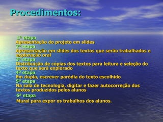 Procedimentos: 1ª etapa Apresentação do projeto em slides 2ª etapa Apresentação em slides dos textos que serão trabalhados e exploração oral 3ª etapa Distribuição de cópias dos textos para leitura e seleção do texto que será explorado 4ª etapa Em dupla, escrever paródia do texto escolhido 5ª etapa Na sala de tecnologia, digitar e fazer autocorreção dos textos produzidos pelos alunos 6ª etapa Mural para expor os trabalhos dos alunos.  