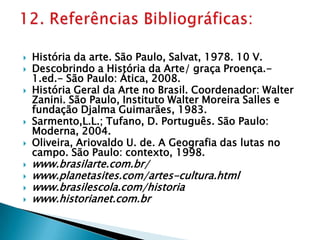 História da arte. São Paulo, Salvat, 1978. 10 V.Descobrindo a História da Arte/ graça Proença.- 1.ed.- São Paulo: Ática, 2008.História Geral da Arte no Brasil. Coordenador: Walter Zanini. São Paulo, Instituto Walter Moreira Salles e fundação Djalma Guimarães, 1983.Sarmento,L.L.; Tufano, D. Português. São Paulo: Moderna, 2004.Oliveira, Ariovaldo U. de. A Geografia das lutas no campo. São Paulo: contexto, 1998.www.brasilarte.com.br/www.planetasites.com/artes-cultura.htmlwww.brasilescola.com/historiawww.historianet.com.br12. Referências Bibliográficas:
